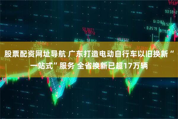 股票配资网址导航 广东打造电动自行车以旧换新“一站式”服务 全省换新已超17万辆