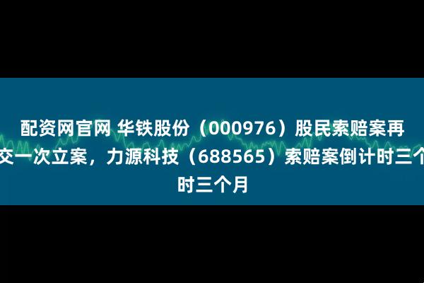 配资网官网 华铁股份（000976）股民索赔案再提交一次立案，力源科技（688565）索赔案倒计时三个月