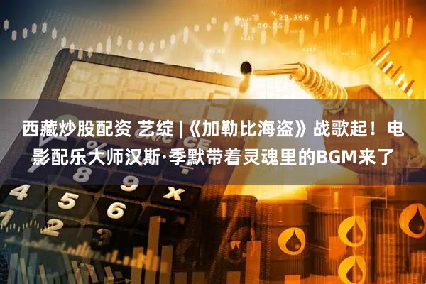 西藏炒股配资 艺绽 |《加勒比海盗》战歌起！电影配乐大师汉斯·季默带着灵魂里的BGM来了