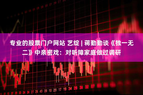 专业的股票门户网站 艺绽 | 蒋勤勤谈《独一无二》中亲密戏：对听障家庭做过调研