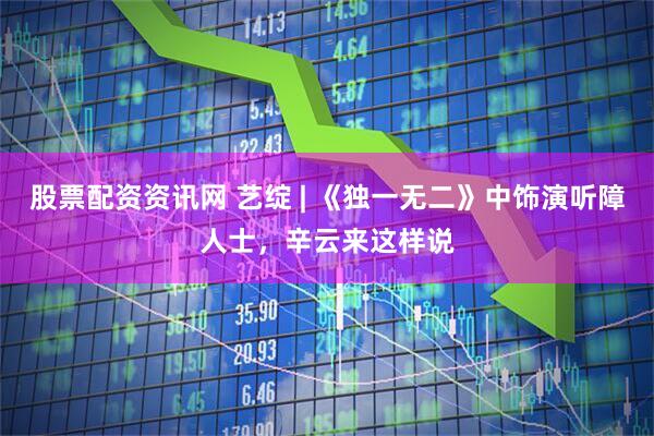 股票配资资讯网 艺绽 | 《独一无二》中饰演听障人士，辛云来这样说