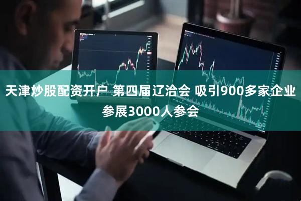 天津炒股配资开户 第四届辽洽会 吸引900多家企业参展3000人参会