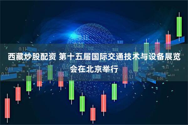 西藏炒股配资 第十五届国际交通技术与设备展览会在北京举行