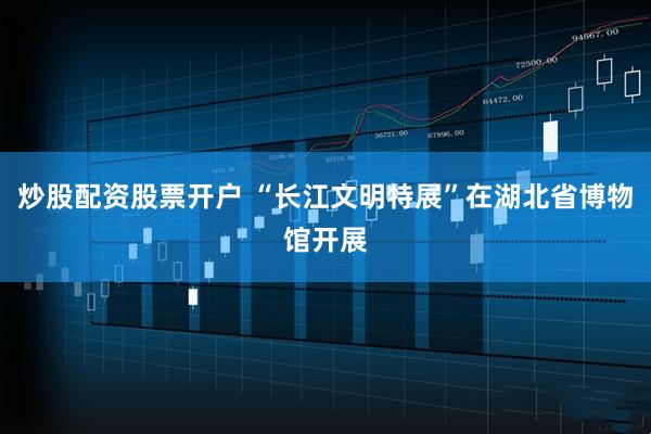 炒股配资股票开户 “长江文明特展”在湖北省博物馆开展