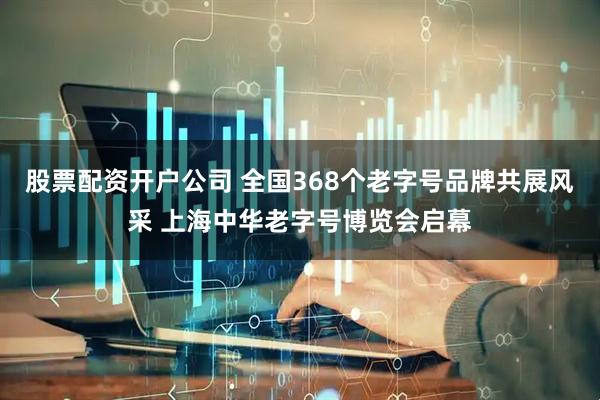 股票配资开户公司 全国368个老字号品牌共展风采 上海中华老字号博览会启幕