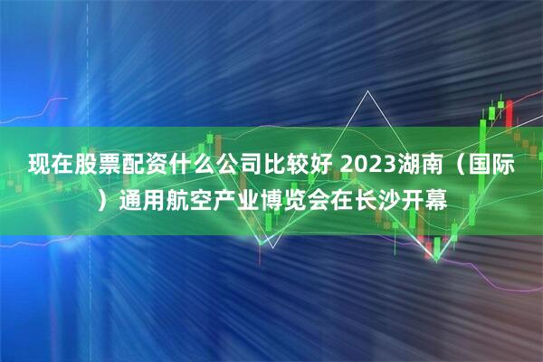 现在股票配资什么公司比较好 2023湖南（国际）通用航空产业博览会在长沙开幕