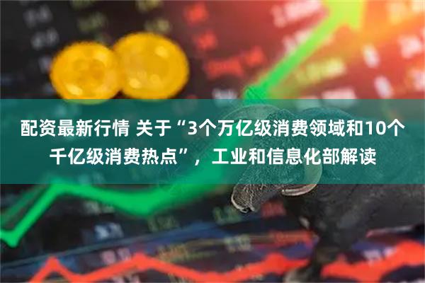 配资最新行情 关于“3个万亿级消费领域和10个千亿级消费热点”，工业和信息化部解读