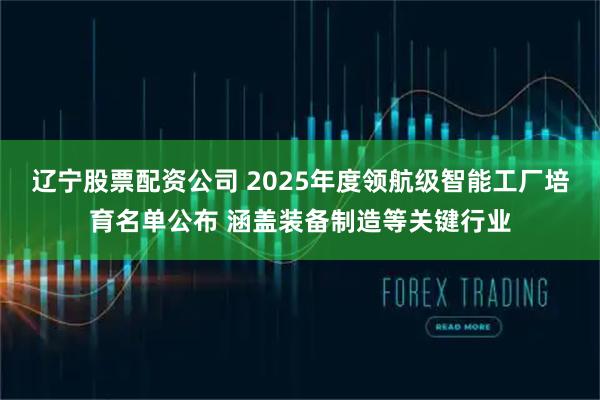 辽宁股票配资公司 2025年度领航级智能工厂培育名单公布 涵盖装备制造等关键行业