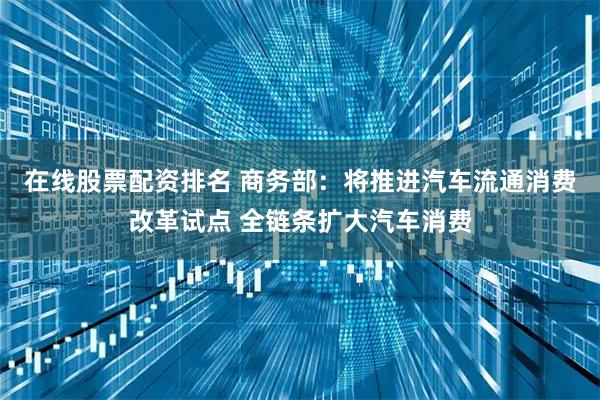 在线股票配资排名 商务部：将推进汽车流通消费改革试点 全链条扩大汽车消费