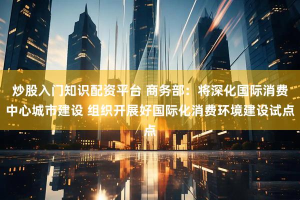 炒股入门知识配资平台 商务部：将深化国际消费中心城市建设 组织开展好国际化消费环境建设试点