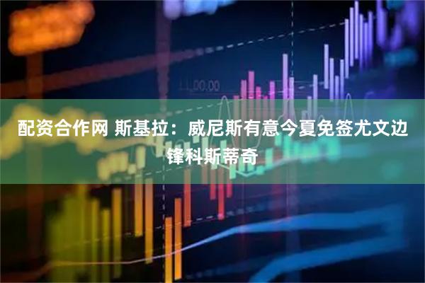 配资合作网 斯基拉：威尼斯有意今夏免签尤文边锋科斯蒂奇