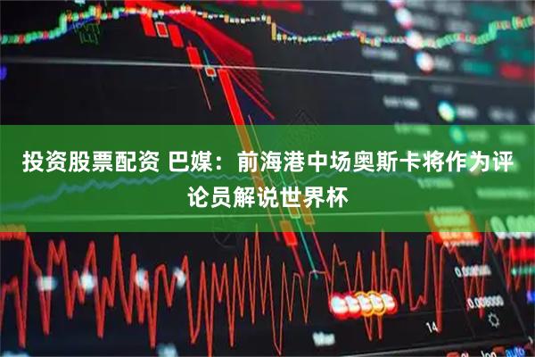 投资股票配资 巴媒：前海港中场奥斯卡将作为评论员解说世界杯