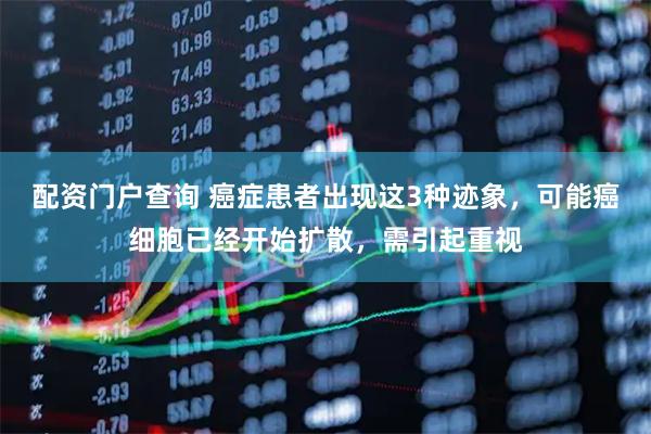 配资门户查询 癌症患者出现这3种迹象，可能癌细胞已经开始扩散，需引起重视