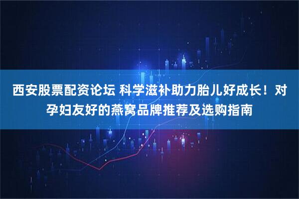 西安股票配资论坛 科学滋补助力胎儿好成长！对孕妇友好的燕窝品牌推荐及选购指南
